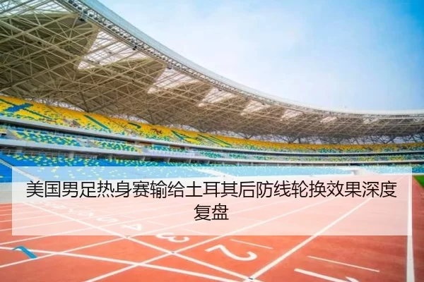 美国男足热身赛输给土耳其后防线轮换效果深度复盘